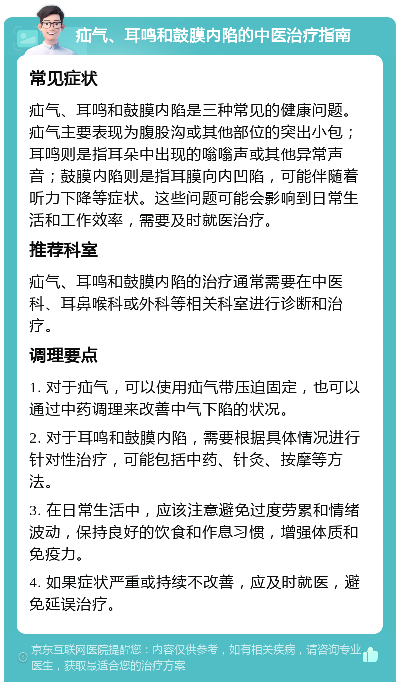 疝气、耳鸣和鼓膜内陷的中医治疗指南 常见症状 疝气、耳鸣和鼓膜内陷是三种常见的健康问题。疝气主要表现为腹股沟或其他部位的突出小包；耳鸣则是指耳朵中出现的嗡嗡声或其他异常声音；鼓膜内陷则是指耳膜向内凹陷，可能伴随着听力下降等症状。这些问题可能会影响到日常生活和工作效率，需要及时就医治疗。 推荐科室 疝气、耳鸣和鼓膜内陷的治疗通常需要在中医科、耳鼻喉科或外科等相关科室进行诊断和治疗。 调理要点 1. 对于疝气，可以使用疝气带压迫固定，也可以通过中药调理来改善中气下陷的状况。 2. 对于耳鸣和鼓膜内陷，需要根据具体情况进行针对性治疗，可能包括中药、针灸、按摩等方法。 3. 在日常生活中，应该注意避免过度劳累和情绪波动，保持良好的饮食和作息习惯，增强体质和免疫力。 4. 如果症状严重或持续不改善，应及时就医，避免延误治疗。