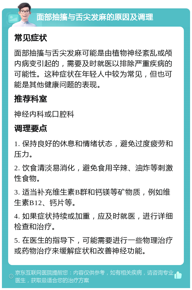 面部抽搐与舌尖发麻的原因及调理 常见症状 面部抽搐与舌尖发麻可能是由植物神经紊乱或颅内病变引起的，需要及时就医以排除严重疾病的可能性。这种症状在年轻人中较为常见，但也可能是其他健康问题的表现。 推荐科室 神经内科或口腔科 调理要点 1. 保持良好的休息和情绪状态，避免过度疲劳和压力。 2. 饮食清淡易消化，避免食用辛辣、油炸等刺激性食物。 3. 适当补充维生素B群和钙镁等矿物质，例如维生素B12、钙片等。 4. 如果症状持续或加重，应及时就医，进行详细检查和治疗。 5. 在医生的指导下，可能需要进行一些物理治疗或药物治疗来缓解症状和改善神经功能。