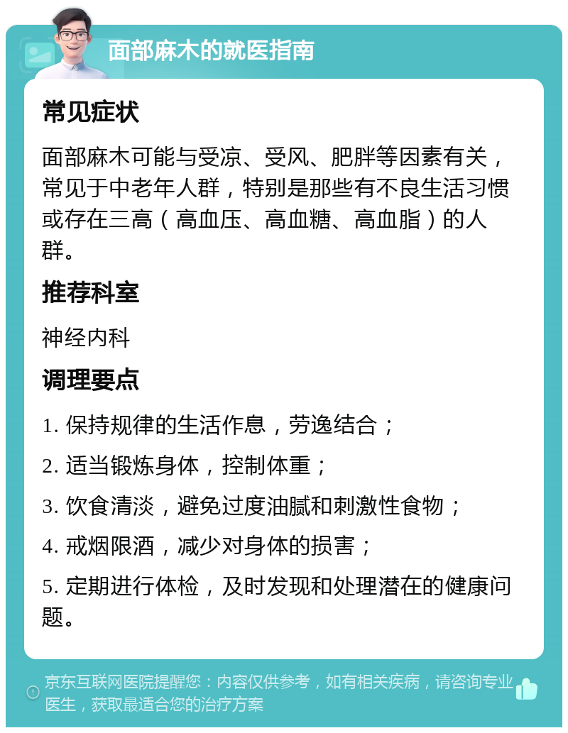 面部麻木的就医指南 常见症状 面部麻木可能与受凉、受风、肥胖等因素有关，常见于中老年人群，特别是那些有不良生活习惯或存在三高（高血压、高血糖、高血脂）的人群。 推荐科室 神经内科 调理要点 1. 保持规律的生活作息，劳逸结合； 2. 适当锻炼身体，控制体重； 3. 饮食清淡，避免过度油腻和刺激性食物； 4. 戒烟限酒，减少对身体的损害； 5. 定期进行体检，及时发现和处理潜在的健康问题。