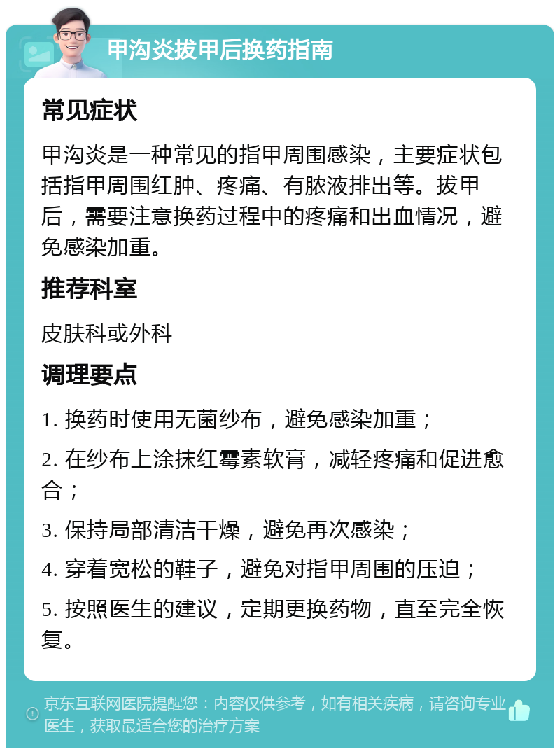 甲沟炎拔甲后换药指南 常见症状 甲沟炎是一种常见的指甲周围感染，主要症状包括指甲周围红肿、疼痛、有脓液排出等。拔甲后，需要注意换药过程中的疼痛和出血情况，避免感染加重。 推荐科室 皮肤科或外科 调理要点 1. 换药时使用无菌纱布，避免感染加重； 2. 在纱布上涂抹红霉素软膏，减轻疼痛和促进愈合； 3. 保持局部清洁干燥，避免再次感染； 4. 穿着宽松的鞋子，避免对指甲周围的压迫； 5. 按照医生的建议，定期更换药物，直至完全恢复。