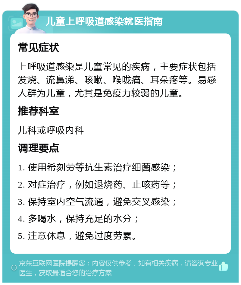 儿童上呼吸道感染就医指南 常见症状 上呼吸道感染是儿童常见的疾病，主要症状包括发烧、流鼻涕、咳嗽、喉咙痛、耳朵疼等。易感人群为儿童，尤其是免疫力较弱的儿童。 推荐科室 儿科或呼吸内科 调理要点 1. 使用希刻劳等抗生素治疗细菌感染； 2. 对症治疗，例如退烧药、止咳药等； 3. 保持室内空气流通，避免交叉感染； 4. 多喝水，保持充足的水分； 5. 注意休息，避免过度劳累。