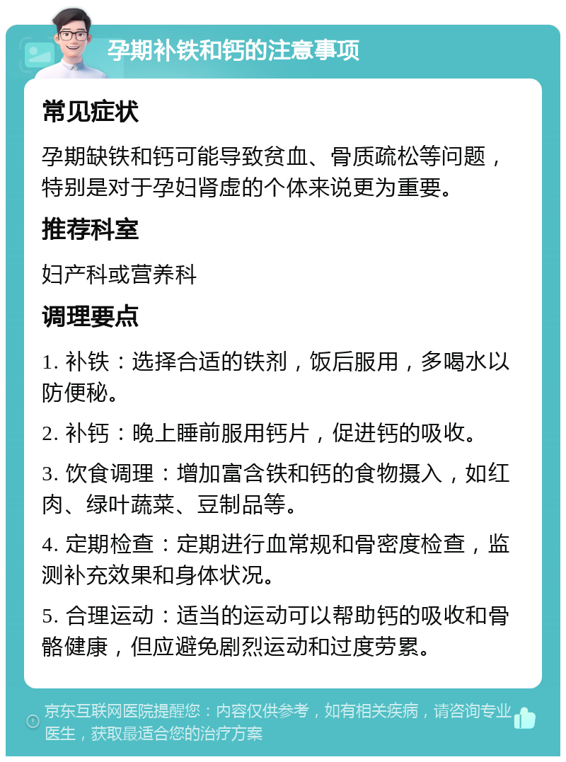 孕期补铁和钙的注意事项 常见症状 孕期缺铁和钙可能导致贫血、骨质疏松等问题，特别是对于孕妇肾虚的个体来说更为重要。 推荐科室 妇产科或营养科 调理要点 1. 补铁：选择合适的铁剂，饭后服用，多喝水以防便秘。 2. 补钙：晚上睡前服用钙片，促进钙的吸收。 3. 饮食调理：增加富含铁和钙的食物摄入，如红肉、绿叶蔬菜、豆制品等。 4. 定期检查：定期进行血常规和骨密度检查，监测补充效果和身体状况。 5. 合理运动：适当的运动可以帮助钙的吸收和骨骼健康，但应避免剧烈运动和过度劳累。