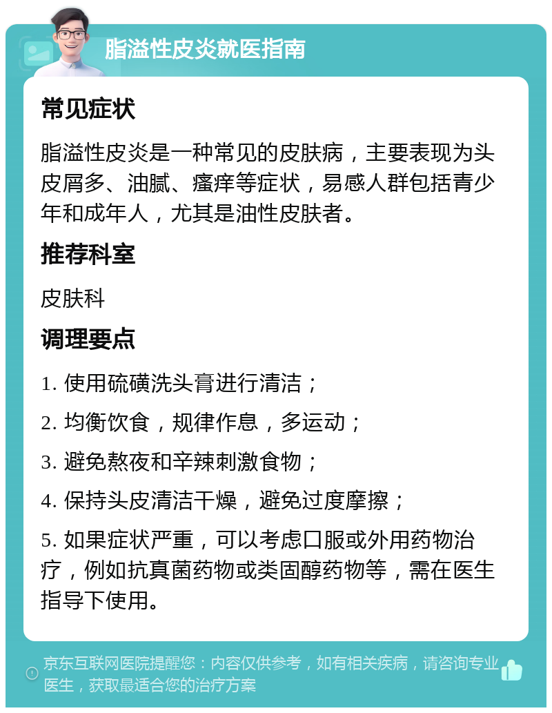 脂溢性皮炎就医指南 常见症状 脂溢性皮炎是一种常见的皮肤病，主要表现为头皮屑多、油腻、瘙痒等症状，易感人群包括青少年和成年人，尤其是油性皮肤者。 推荐科室 皮肤科 调理要点 1. 使用硫磺洗头膏进行清洁； 2. 均衡饮食，规律作息，多运动； 3. 避免熬夜和辛辣刺激食物； 4. 保持头皮清洁干燥，避免过度摩擦； 5. 如果症状严重，可以考虑口服或外用药物治疗，例如抗真菌药物或类固醇药物等，需在医生指导下使用。