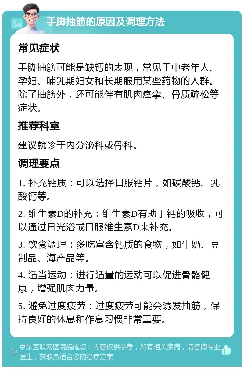 手脚抽筋的原因及调理方法 常见症状 手脚抽筋可能是缺钙的表现，常见于中老年人、孕妇、哺乳期妇女和长期服用某些药物的人群。除了抽筋外，还可能伴有肌肉痉挛、骨质疏松等症状。 推荐科室 建议就诊于内分泌科或骨科。 调理要点 1. 补充钙质：可以选择口服钙片，如碳酸钙、乳酸钙等。 2. 维生素D的补充：维生素D有助于钙的吸收，可以通过日光浴或口服维生素D来补充。 3. 饮食调理：多吃富含钙质的食物，如牛奶、豆制品、海产品等。 4. 适当运动：进行适量的运动可以促进骨骼健康，增强肌肉力量。 5. 避免过度疲劳：过度疲劳可能会诱发抽筋，保持良好的休息和作息习惯非常重要。