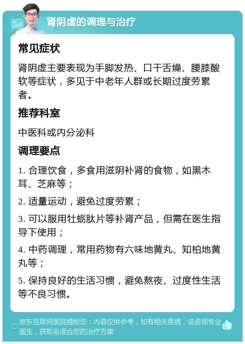 肾阴虚的调理与治疗 常见症状 肾阴虚主要表现为手脚发热、口干舌燥、腰膝酸软等症状，多见于中老年人群或长期过度劳累者。 推荐科室 中医科或内分泌科 调理要点 1. 合理饮食，多食用滋阴补肾的食物，如黑木耳、芝麻等； 2. 适量运动，避免过度劳累； 3. 可以服用牡蛎肽片等补肾产品，但需在医生指导下使用； 4. 中药调理，常用药物有六味地黄丸、知柏地黄丸等； 5. 保持良好的生活习惯，避免熬夜、过度性生活等不良习惯。