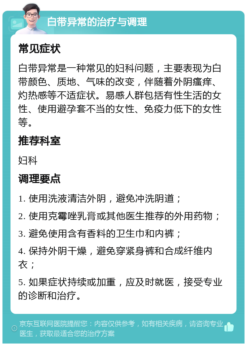 白带异常的治疗与调理 常见症状 白带异常是一种常见的妇科问题，主要表现为白带颜色、质地、气味的改变，伴随着外阴瘙痒、灼热感等不适症状。易感人群包括有性生活的女性、使用避孕套不当的女性、免疫力低下的女性等。 推荐科室 妇科 调理要点 1. 使用洗液清洁外阴，避免冲洗阴道； 2. 使用克霉唑乳膏或其他医生推荐的外用药物； 3. 避免使用含有香料的卫生巾和内裤； 4. 保持外阴干燥，避免穿紧身裤和合成纤维内衣； 5. 如果症状持续或加重，应及时就医，接受专业的诊断和治疗。