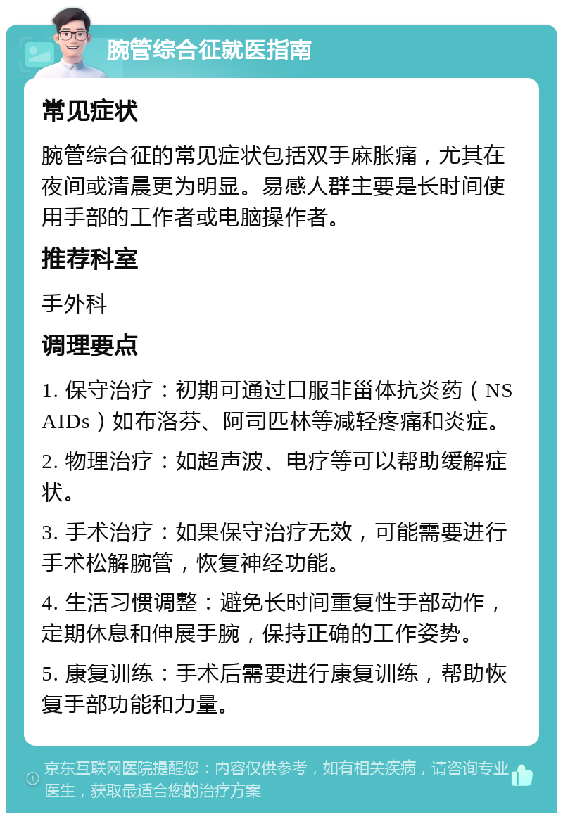 腕管综合征就医指南 常见症状 腕管综合征的常见症状包括双手麻胀痛，尤其在夜间或清晨更为明显。易感人群主要是长时间使用手部的工作者或电脑操作者。 推荐科室 手外科 调理要点 1. 保守治疗：初期可通过口服非甾体抗炎药（NSAIDs）如布洛芬、阿司匹林等减轻疼痛和炎症。 2. 物理治疗：如超声波、电疗等可以帮助缓解症状。 3. 手术治疗：如果保守治疗无效，可能需要进行手术松解腕管，恢复神经功能。 4. 生活习惯调整：避免长时间重复性手部动作，定期休息和伸展手腕，保持正确的工作姿势。 5. 康复训练：手术后需要进行康复训练，帮助恢复手部功能和力量。