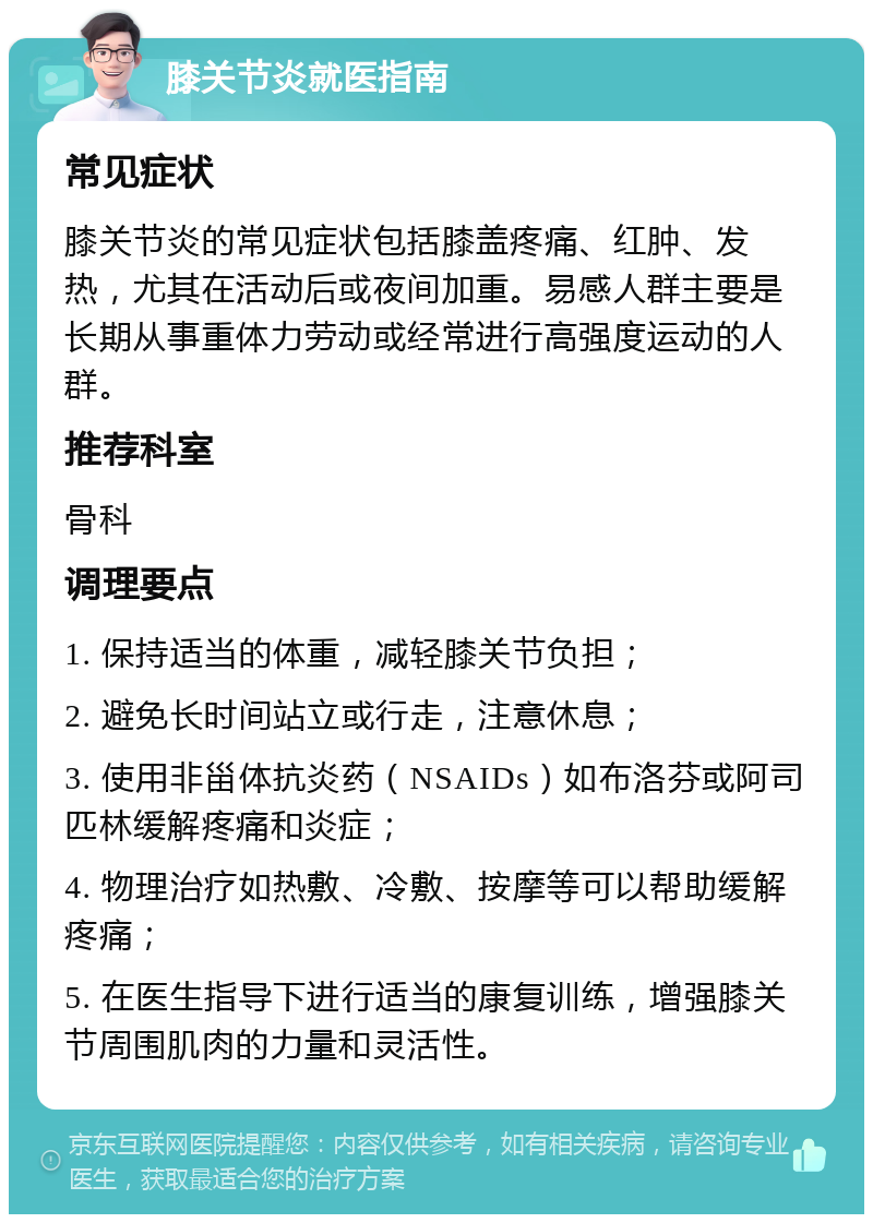 膝关节炎就医指南 常见症状 膝关节炎的常见症状包括膝盖疼痛、红肿、发热，尤其在活动后或夜间加重。易感人群主要是长期从事重体力劳动或经常进行高强度运动的人群。 推荐科室 骨科 调理要点 1. 保持适当的体重，减轻膝关节负担； 2. 避免长时间站立或行走，注意休息； 3. 使用非甾体抗炎药（NSAIDs）如布洛芬或阿司匹林缓解疼痛和炎症； 4. 物理治疗如热敷、冷敷、按摩等可以帮助缓解疼痛； 5. 在医生指导下进行适当的康复训练，增强膝关节周围肌肉的力量和灵活性。