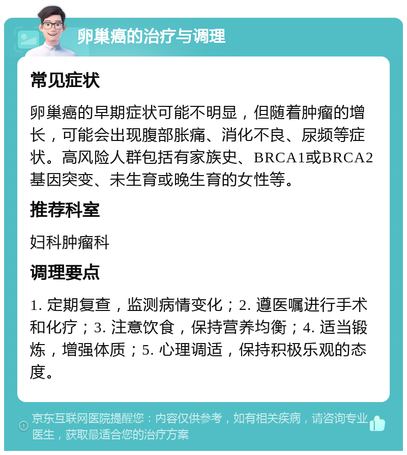 卵巢癌的治疗与调理 常见症状 卵巢癌的早期症状可能不明显，但随着肿瘤的增长，可能会出现腹部胀痛、消化不良、尿频等症状。高风险人群包括有家族史、BRCA1或BRCA2基因突变、未生育或晚生育的女性等。 推荐科室 妇科肿瘤科 调理要点 1. 定期复查，监测病情变化；2. 遵医嘱进行手术和化疗；3. 注意饮食，保持营养均衡；4. 适当锻炼，增强体质；5. 心理调适，保持积极乐观的态度。