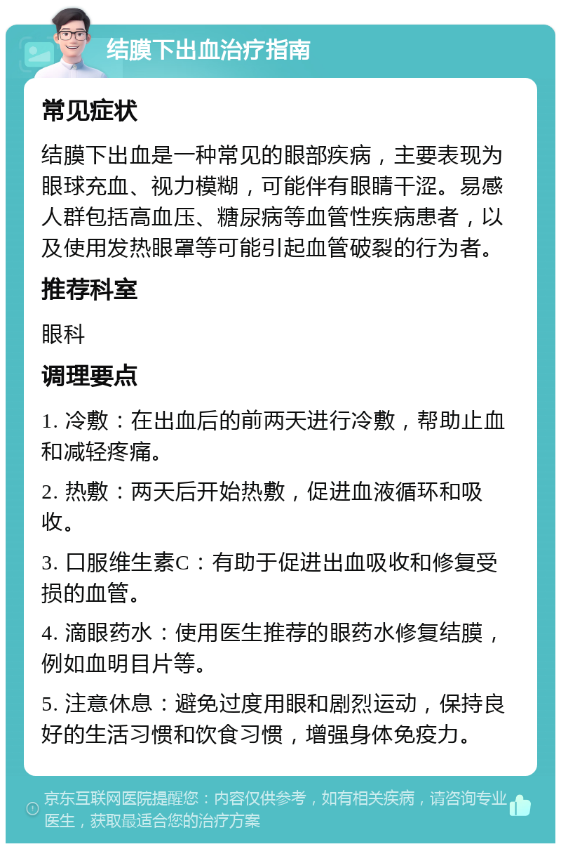 结膜下出血治疗指南 常见症状 结膜下出血是一种常见的眼部疾病，主要表现为眼球充血、视力模糊，可能伴有眼睛干涩。易感人群包括高血压、糖尿病等血管性疾病患者，以及使用发热眼罩等可能引起血管破裂的行为者。 推荐科室 眼科 调理要点 1. 冷敷：在出血后的前两天进行冷敷，帮助止血和减轻疼痛。 2. 热敷：两天后开始热敷，促进血液循环和吸收。 3. 口服维生素C：有助于促进出血吸收和修复受损的血管。 4. 滴眼药水：使用医生推荐的眼药水修复结膜，例如血明目片等。 5. 注意休息：避免过度用眼和剧烈运动，保持良好的生活习惯和饮食习惯，增强身体免疫力。