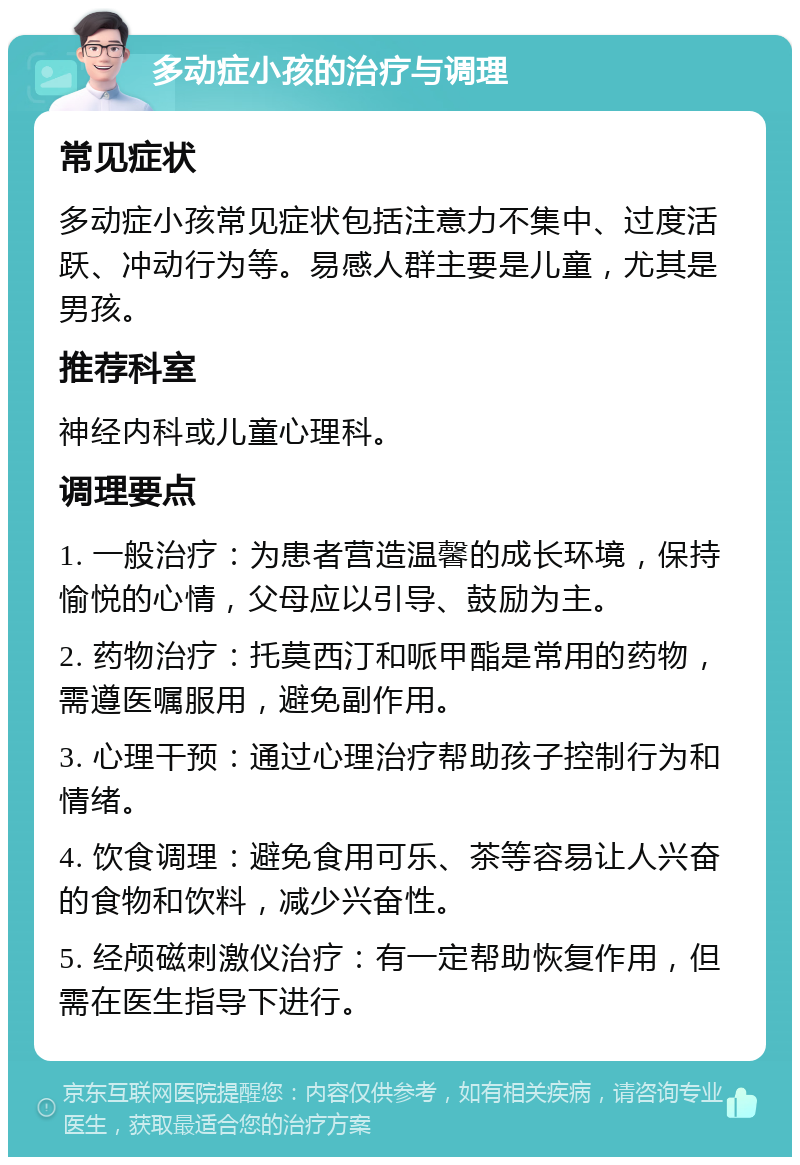 多动症小孩的治疗与调理 常见症状 多动症小孩常见症状包括注意力不集中、过度活跃、冲动行为等。易感人群主要是儿童，尤其是男孩。 推荐科室 神经内科或儿童心理科。 调理要点 1. 一般治疗：为患者营造温馨的成长环境，保持愉悦的心情，父母应以引导、鼓励为主。 2. 药物治疗：托莫西汀和哌甲酯是常用的药物，需遵医嘱服用，避免副作用。 3. 心理干预：通过心理治疗帮助孩子控制行为和情绪。 4. 饮食调理：避免食用可乐、茶等容易让人兴奋的食物和饮料，减少兴奋性。 5. 经颅磁刺激仪治疗：有一定帮助恢复作用，但需在医生指导下进行。