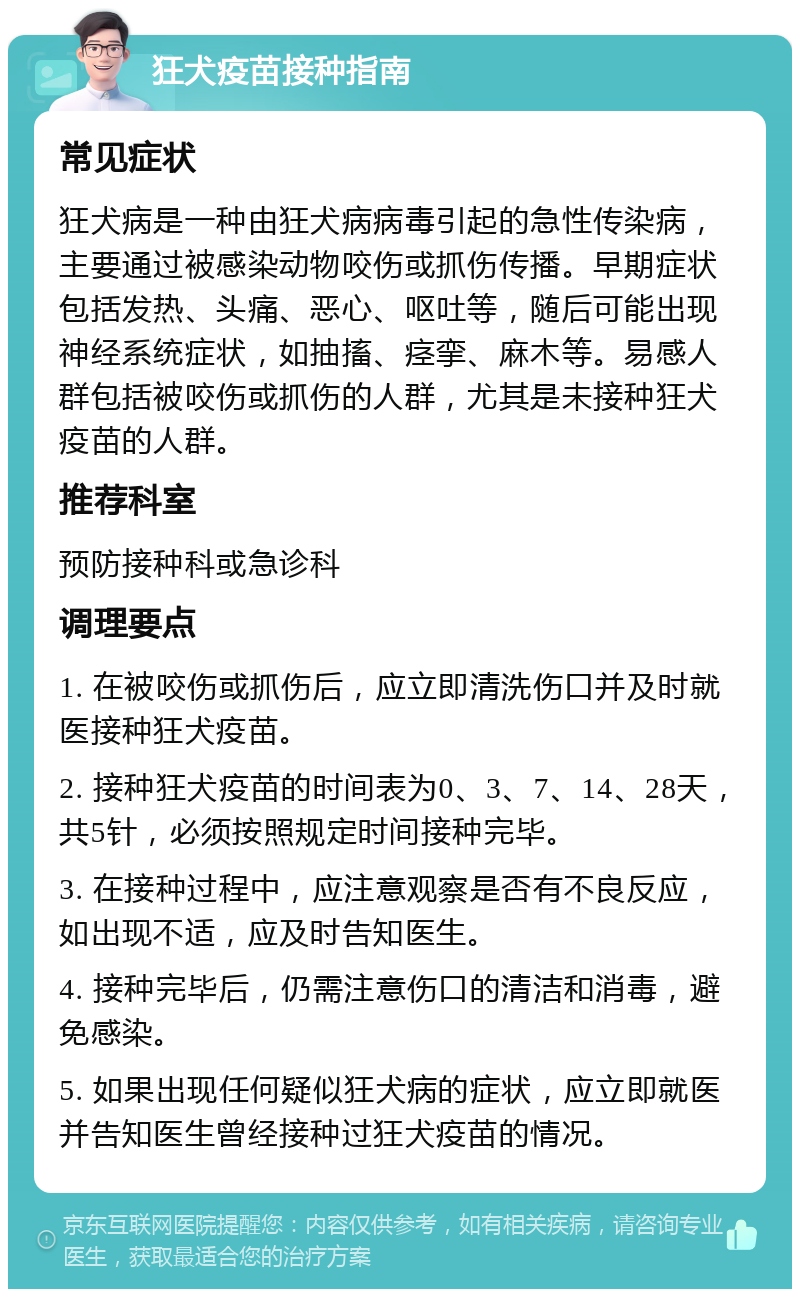 狂犬疫苗接种指南 常见症状 狂犬病是一种由狂犬病病毒引起的急性传染病，主要通过被感染动物咬伤或抓伤传播。早期症状包括发热、头痛、恶心、呕吐等，随后可能出现神经系统症状，如抽搐、痉挛、麻木等。易感人群包括被咬伤或抓伤的人群，尤其是未接种狂犬疫苗的人群。 推荐科室 预防接种科或急诊科 调理要点 1. 在被咬伤或抓伤后，应立即清洗伤口并及时就医接种狂犬疫苗。 2. 接种狂犬疫苗的时间表为0、3、7、14、28天，共5针，必须按照规定时间接种完毕。 3. 在接种过程中，应注意观察是否有不良反应，如出现不适，应及时告知医生。 4. 接种完毕后，仍需注意伤口的清洁和消毒，避免感染。 5. 如果出现任何疑似狂犬病的症状，应立即就医并告知医生曾经接种过狂犬疫苗的情况。