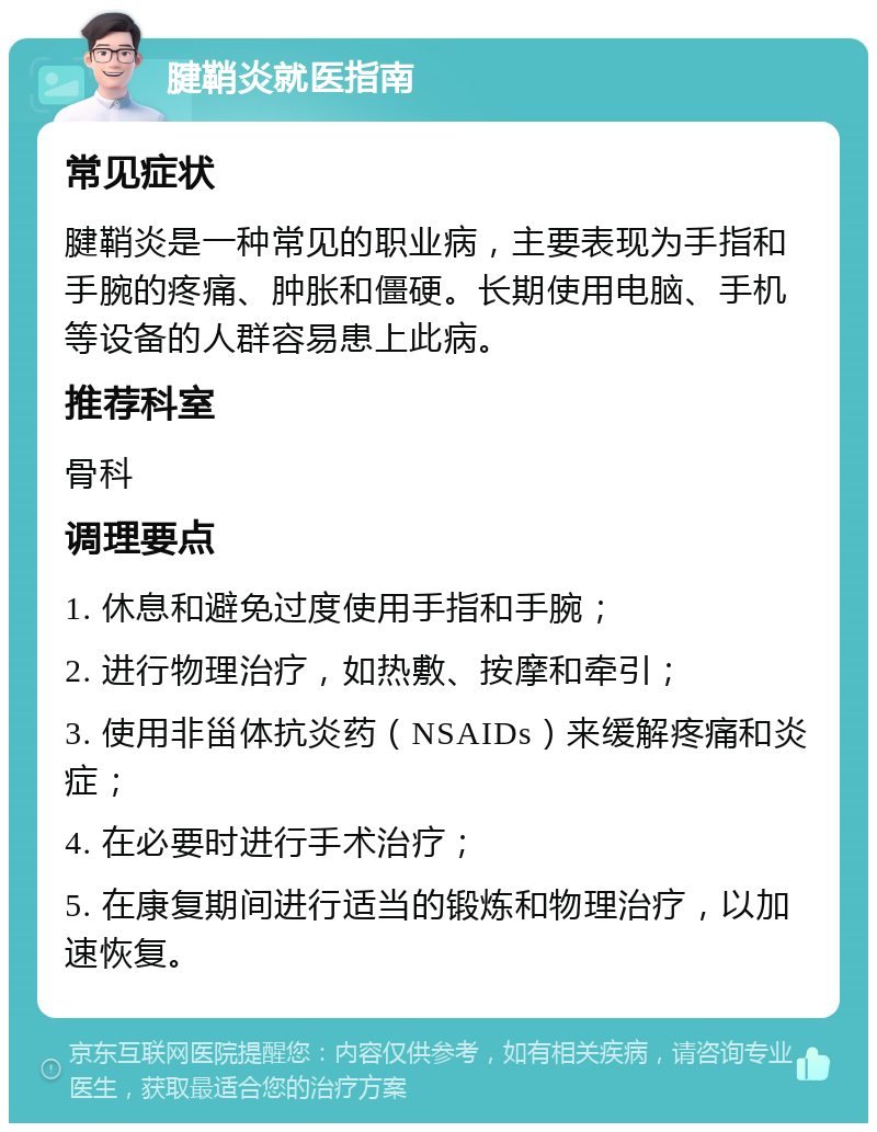 腱鞘炎就医指南 常见症状 腱鞘炎是一种常见的职业病，主要表现为手指和手腕的疼痛、肿胀和僵硬。长期使用电脑、手机等设备的人群容易患上此病。 推荐科室 骨科 调理要点 1. 休息和避免过度使用手指和手腕； 2. 进行物理治疗，如热敷、按摩和牵引； 3. 使用非甾体抗炎药（NSAIDs）来缓解疼痛和炎症； 4. 在必要时进行手术治疗； 5. 在康复期间进行适当的锻炼和物理治疗，以加速恢复。