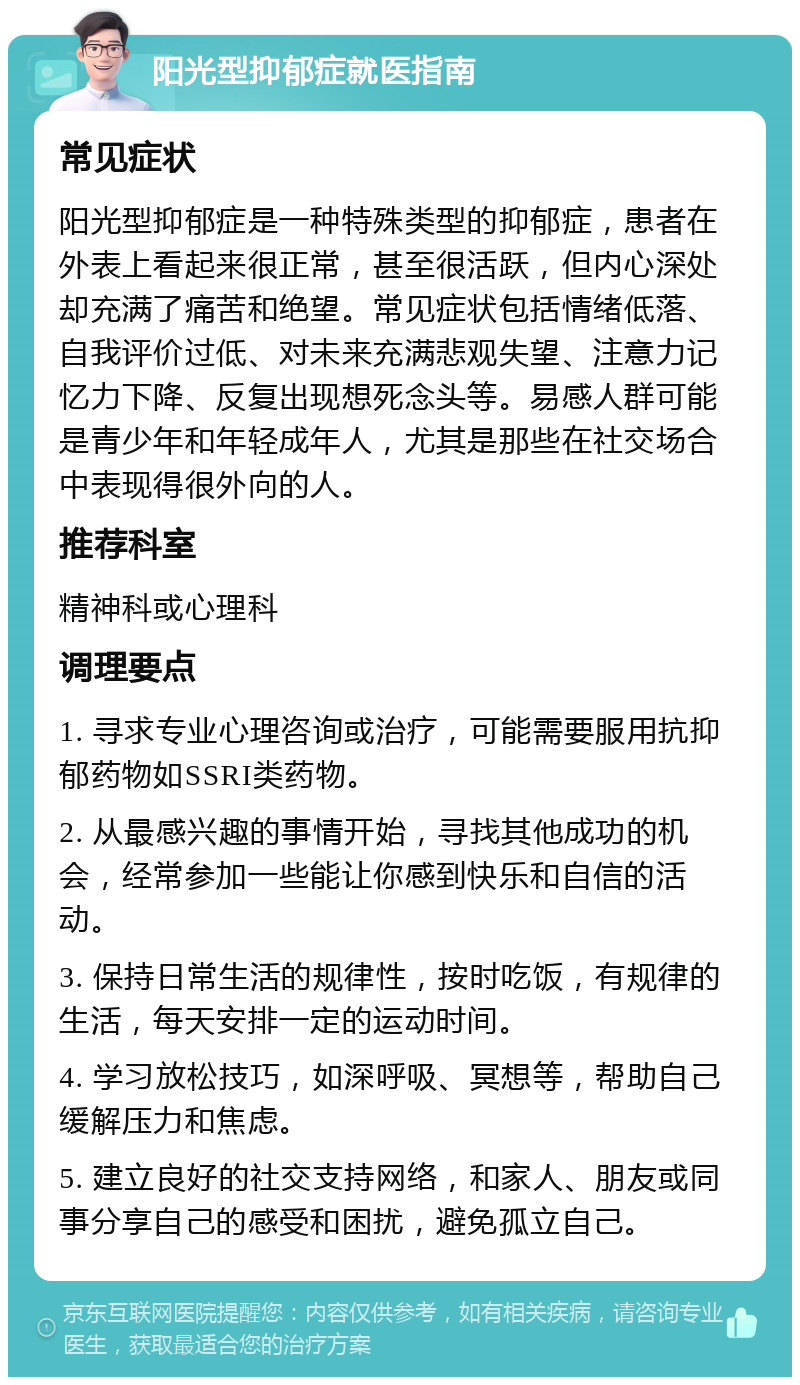 阳光型抑郁症就医指南 常见症状 阳光型抑郁症是一种特殊类型的抑郁症，患者在外表上看起来很正常，甚至很活跃，但内心深处却充满了痛苦和绝望。常见症状包括情绪低落、自我评价过低、对未来充满悲观失望、注意力记忆力下降、反复出现想死念头等。易感人群可能是青少年和年轻成年人，尤其是那些在社交场合中表现得很外向的人。 推荐科室 精神科或心理科 调理要点 1. 寻求专业心理咨询或治疗，可能需要服用抗抑郁药物如SSRI类药物。 2. 从最感兴趣的事情开始，寻找其他成功的机会，经常参加一些能让你感到快乐和自信的活动。 3. 保持日常生活的规律性，按时吃饭，有规律的生活，每天安排一定的运动时间。 4. 学习放松技巧，如深呼吸、冥想等，帮助自己缓解压力和焦虑。 5. 建立良好的社交支持网络，和家人、朋友或同事分享自己的感受和困扰，避免孤立自己。