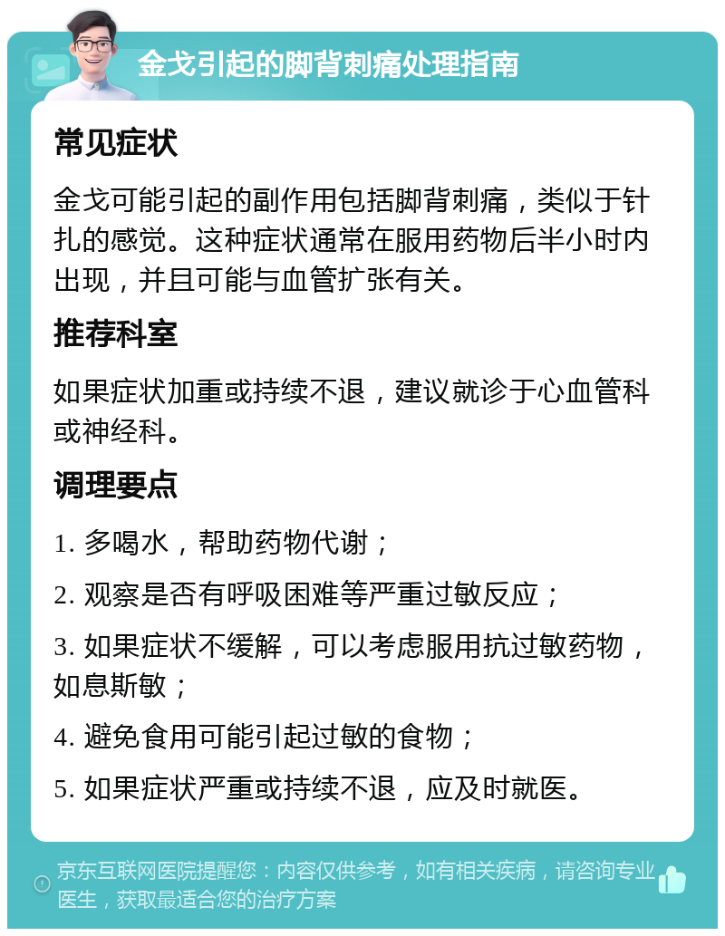 金戈引起的脚背刺痛处理指南 常见症状 金戈可能引起的副作用包括脚背刺痛，类似于针扎的感觉。这种症状通常在服用药物后半小时内出现，并且可能与血管扩张有关。 推荐科室 如果症状加重或持续不退，建议就诊于心血管科或神经科。 调理要点 1. 多喝水，帮助药物代谢； 2. 观察是否有呼吸困难等严重过敏反应； 3. 如果症状不缓解，可以考虑服用抗过敏药物，如息斯敏； 4. 避免食用可能引起过敏的食物； 5. 如果症状严重或持续不退，应及时就医。