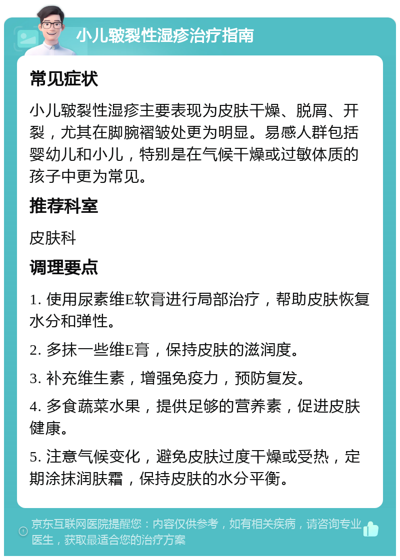 小儿皲裂性湿疹治疗指南 常见症状 小儿皲裂性湿疹主要表现为皮肤干燥、脱屑、开裂，尤其在脚腕褶皱处更为明显。易感人群包括婴幼儿和小儿，特别是在气候干燥或过敏体质的孩子中更为常见。 推荐科室 皮肤科 调理要点 1. 使用尿素维E软膏进行局部治疗，帮助皮肤恢复水分和弹性。 2. 多抹一些维E膏，保持皮肤的滋润度。 3. 补充维生素，增强免疫力，预防复发。 4. 多食蔬菜水果，提供足够的营养素，促进皮肤健康。 5. 注意气候变化，避免皮肤过度干燥或受热，定期涂抹润肤霜，保持皮肤的水分平衡。