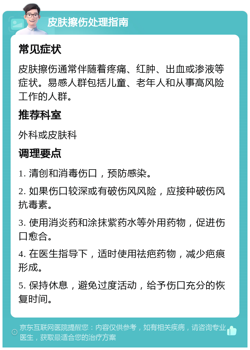 皮肤擦伤处理指南 常见症状 皮肤擦伤通常伴随着疼痛、红肿、出血或渗液等症状。易感人群包括儿童、老年人和从事高风险工作的人群。 推荐科室 外科或皮肤科 调理要点 1. 清创和消毒伤口，预防感染。 2. 如果伤口较深或有破伤风风险，应接种破伤风抗毒素。 3. 使用消炎药和涂抹紫药水等外用药物，促进伤口愈合。 4. 在医生指导下，适时使用祛疤药物，减少疤痕形成。 5. 保持休息，避免过度活动，给予伤口充分的恢复时间。