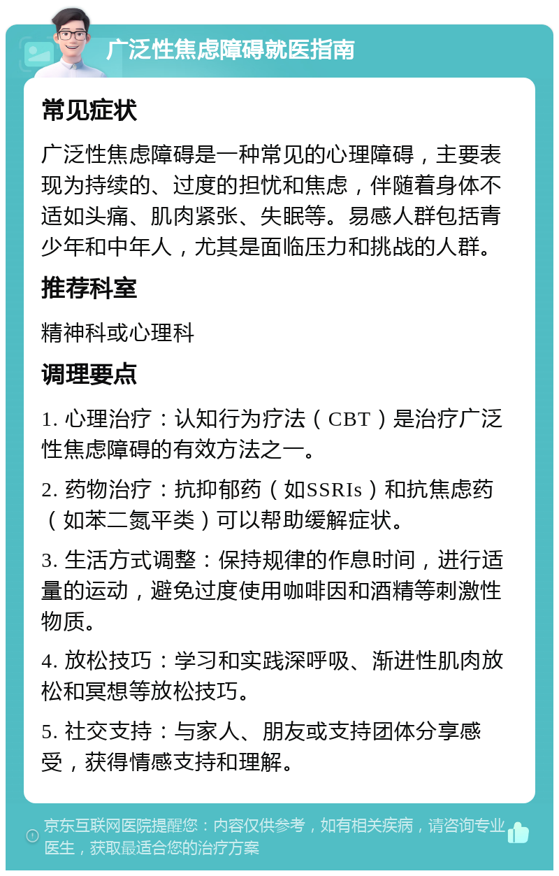 广泛性焦虑障碍就医指南 常见症状 广泛性焦虑障碍是一种常见的心理障碍，主要表现为持续的、过度的担忧和焦虑，伴随着身体不适如头痛、肌肉紧张、失眠等。易感人群包括青少年和中年人，尤其是面临压力和挑战的人群。 推荐科室 精神科或心理科 调理要点 1. 心理治疗：认知行为疗法（CBT）是治疗广泛性焦虑障碍的有效方法之一。 2. 药物治疗：抗抑郁药（如SSRIs）和抗焦虑药（如苯二氮平类）可以帮助缓解症状。 3. 生活方式调整：保持规律的作息时间，进行适量的运动，避免过度使用咖啡因和酒精等刺激性物质。 4. 放松技巧：学习和实践深呼吸、渐进性肌肉放松和冥想等放松技巧。 5. 社交支持：与家人、朋友或支持团体分享感受，获得情感支持和理解。