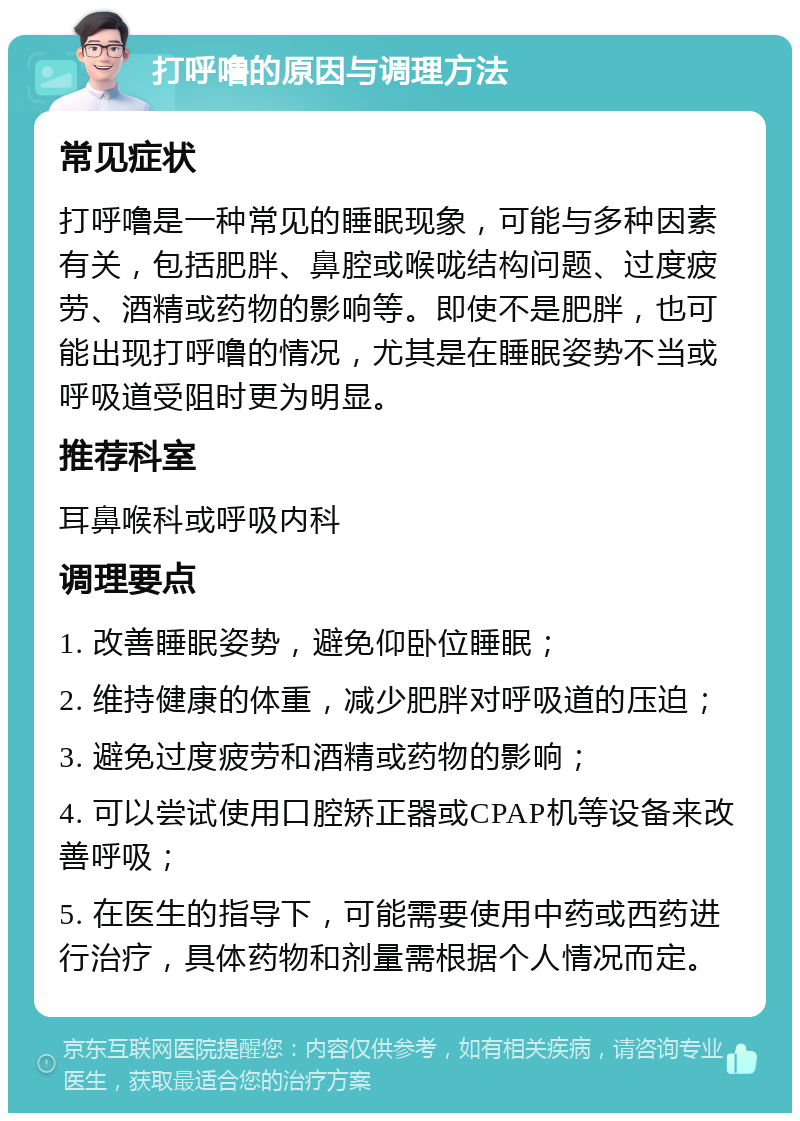 打呼噜的原因与调理方法 常见症状 打呼噜是一种常见的睡眠现象，可能与多种因素有关，包括肥胖、鼻腔或喉咙结构问题、过度疲劳、酒精或药物的影响等。即使不是肥胖，也可能出现打呼噜的情况，尤其是在睡眠姿势不当或呼吸道受阻时更为明显。 推荐科室 耳鼻喉科或呼吸内科 调理要点 1. 改善睡眠姿势，避免仰卧位睡眠； 2. 维持健康的体重，减少肥胖对呼吸道的压迫； 3. 避免过度疲劳和酒精或药物的影响； 4. 可以尝试使用口腔矫正器或CPAP机等设备来改善呼吸； 5. 在医生的指导下，可能需要使用中药或西药进行治疗，具体药物和剂量需根据个人情况而定。