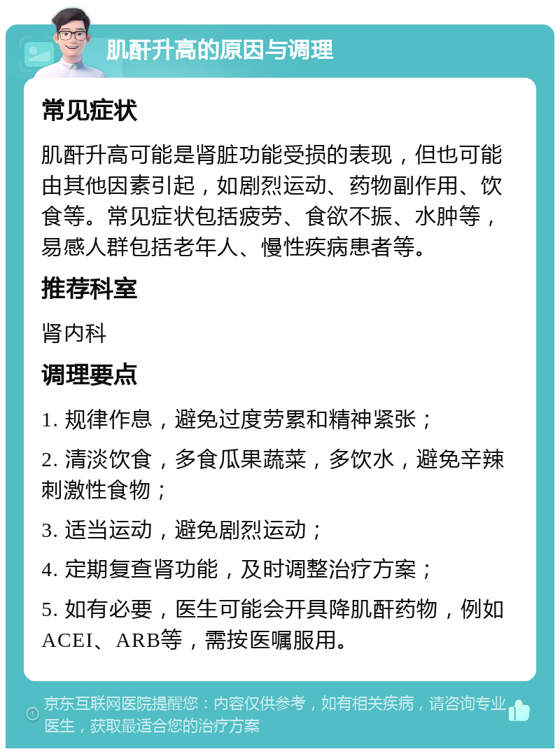 肌酐升高的原因与调理 常见症状 肌酐升高可能是肾脏功能受损的表现，但也可能由其他因素引起，如剧烈运动、药物副作用、饮食等。常见症状包括疲劳、食欲不振、水肿等，易感人群包括老年人、慢性疾病患者等。 推荐科室 肾内科 调理要点 1. 规律作息，避免过度劳累和精神紧张； 2. 清淡饮食，多食瓜果蔬菜，多饮水，避免辛辣刺激性食物； 3. 适当运动，避免剧烈运动； 4. 定期复查肾功能，及时调整治疗方案； 5. 如有必要，医生可能会开具降肌酐药物，例如ACEI、ARB等，需按医嘱服用。