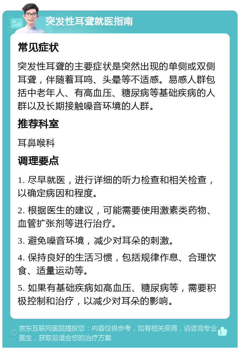 突发性耳聋就医指南 常见症状 突发性耳聋的主要症状是突然出现的单侧或双侧耳聋，伴随着耳鸣、头晕等不适感。易感人群包括中老年人、有高血压、糖尿病等基础疾病的人群以及长期接触噪音环境的人群。 推荐科室 耳鼻喉科 调理要点 1. 尽早就医，进行详细的听力检查和相关检查，以确定病因和程度。 2. 根据医生的建议，可能需要使用激素类药物、血管扩张剂等进行治疗。 3. 避免噪音环境，减少对耳朵的刺激。 4. 保持良好的生活习惯，包括规律作息、合理饮食、适量运动等。 5. 如果有基础疾病如高血压、糖尿病等，需要积极控制和治疗，以减少对耳朵的影响。