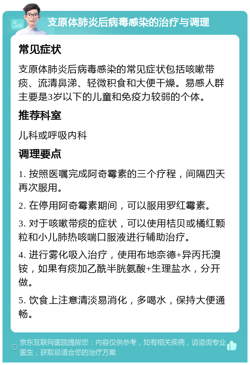 支原体肺炎后病毒感染的治疗与调理 常见症状 支原体肺炎后病毒感染的常见症状包括咳嗽带痰、流清鼻涕、轻微积食和大便干燥。易感人群主要是3岁以下的儿童和免疫力较弱的个体。 推荐科室 儿科或呼吸内科 调理要点 1. 按照医嘱完成阿奇霉素的三个疗程，间隔四天再次服用。 2. 在停用阿奇霉素期间，可以服用罗红霉素。 3. 对于咳嗽带痰的症状，可以使用桔贝或橘红颗粒和小儿肺热咳喘口服液进行辅助治疗。 4. 进行雾化吸入治疗，使用布地奈德+异丙托溴铵，如果有痰加乙酰半胱氨酸+生理盐水，分开做。 5. 饮食上注意清淡易消化，多喝水，保持大便通畅。