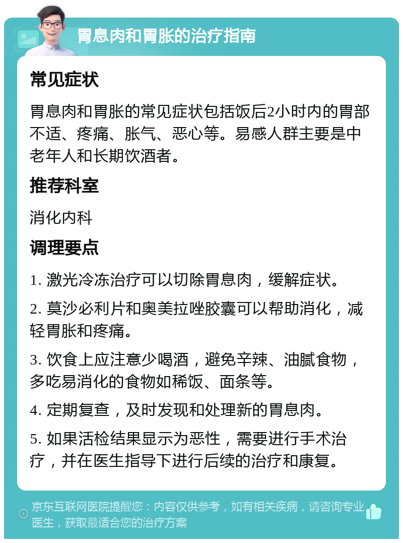 胃息肉和胃胀的治疗指南 常见症状 胃息肉和胃胀的常见症状包括饭后2小时内的胃部不适、疼痛、胀气、恶心等。易感人群主要是中老年人和长期饮酒者。 推荐科室 消化内科 调理要点 1. 激光冷冻治疗可以切除胃息肉，缓解症状。 2. 莫沙必利片和奥美拉唑胶囊可以帮助消化，减轻胃胀和疼痛。 3. 饮食上应注意少喝酒，避免辛辣、油腻食物，多吃易消化的食物如稀饭、面条等。 4. 定期复查，及时发现和处理新的胃息肉。 5. 如果活检结果显示为恶性，需要进行手术治疗，并在医生指导下进行后续的治疗和康复。