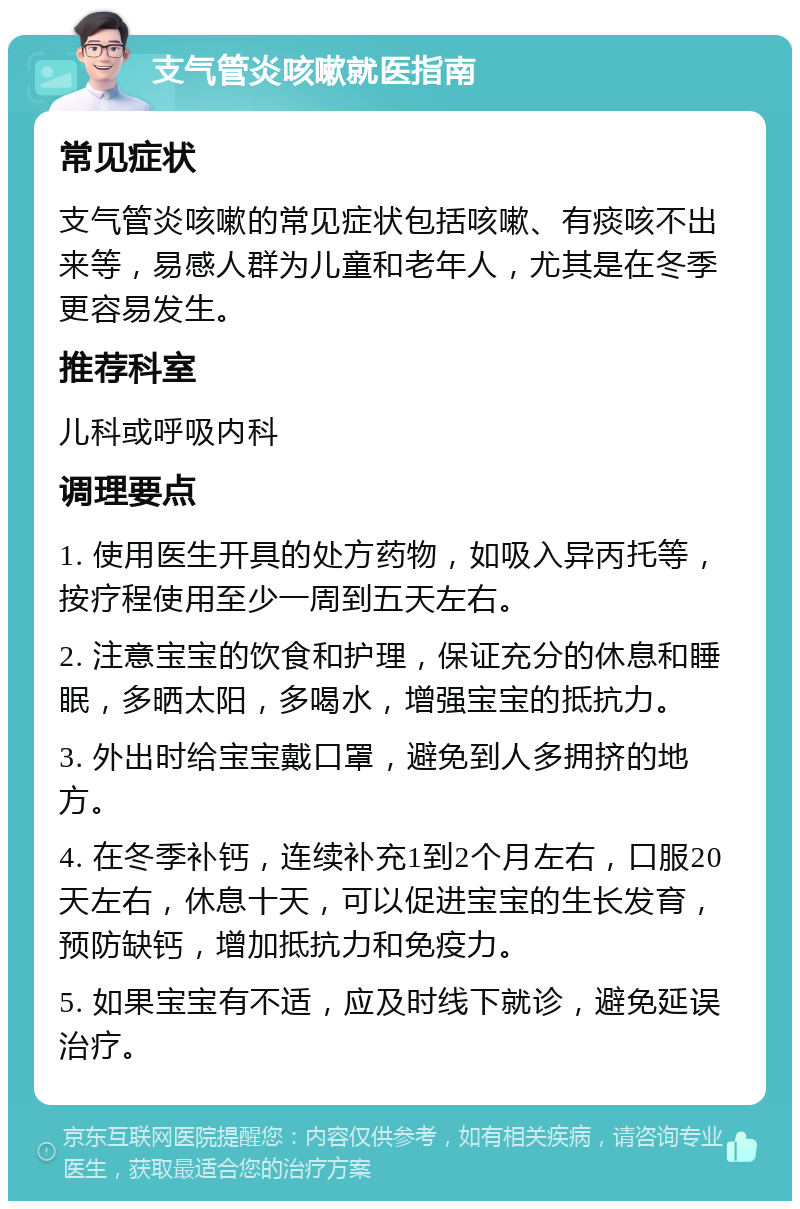 支气管炎咳嗽就医指南 常见症状 支气管炎咳嗽的常见症状包括咳嗽、有痰咳不出来等，易感人群为儿童和老年人，尤其是在冬季更容易发生。 推荐科室 儿科或呼吸内科 调理要点 1. 使用医生开具的处方药物，如吸入异丙托等，按疗程使用至少一周到五天左右。 2. 注意宝宝的饮食和护理，保证充分的休息和睡眠，多晒太阳，多喝水，增强宝宝的抵抗力。 3. 外出时给宝宝戴口罩，避免到人多拥挤的地方。 4. 在冬季补钙，连续补充1到2个月左右，口服20天左右，休息十天，可以促进宝宝的生长发育，预防缺钙，增加抵抗力和免疫力。 5. 如果宝宝有不适，应及时线下就诊，避免延误治疗。