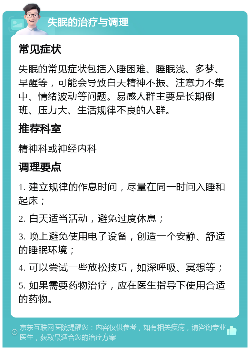 失眠的治疗与调理 常见症状 失眠的常见症状包括入睡困难、睡眠浅、多梦、早醒等，可能会导致白天精神不振、注意力不集中、情绪波动等问题。易感人群主要是长期倒班、压力大、生活规律不良的人群。 推荐科室 精神科或神经内科 调理要点 1. 建立规律的作息时间，尽量在同一时间入睡和起床； 2. 白天适当活动，避免过度休息； 3. 晚上避免使用电子设备，创造一个安静、舒适的睡眠环境； 4. 可以尝试一些放松技巧，如深呼吸、冥想等； 5. 如果需要药物治疗，应在医生指导下使用合适的药物。