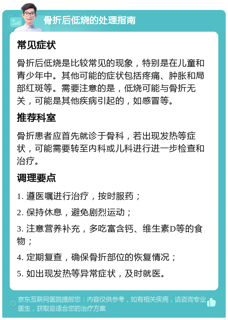 骨折后低烧的处理指南 常见症状 骨折后低烧是比较常见的现象，特别是在儿童和青少年中。其他可能的症状包括疼痛、肿胀和局部红斑等。需要注意的是，低烧可能与骨折无关，可能是其他疾病引起的，如感冒等。 推荐科室 骨折患者应首先就诊于骨科，若出现发热等症状，可能需要转至内科或儿科进行进一步检查和治疗。 调理要点 1. 遵医嘱进行治疗，按时服药； 2. 保持休息，避免剧烈运动； 3. 注意营养补充，多吃富含钙、维生素D等的食物； 4. 定期复查，确保骨折部位的恢复情况； 5. 如出现发热等异常症状，及时就医。