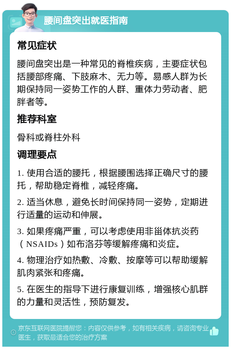 腰间盘突出就医指南 常见症状 腰间盘突出是一种常见的脊椎疾病，主要症状包括腰部疼痛、下肢麻木、无力等。易感人群为长期保持同一姿势工作的人群、重体力劳动者、肥胖者等。 推荐科室 骨科或脊柱外科 调理要点 1. 使用合适的腰托，根据腰围选择正确尺寸的腰托，帮助稳定脊椎，减轻疼痛。 2. 适当休息，避免长时间保持同一姿势，定期进行适量的运动和伸展。 3. 如果疼痛严重，可以考虑使用非甾体抗炎药（NSAIDs）如布洛芬等缓解疼痛和炎症。 4. 物理治疗如热敷、冷敷、按摩等可以帮助缓解肌肉紧张和疼痛。 5. 在医生的指导下进行康复训练，增强核心肌群的力量和灵活性，预防复发。