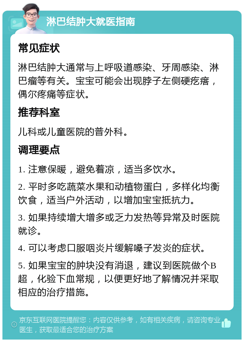 淋巴结肿大就医指南 常见症状 淋巴结肿大通常与上呼吸道感染、牙周感染、淋巴瘤等有关。宝宝可能会出现脖子左侧硬疙瘩，偶尔疼痛等症状。 推荐科室 儿科或儿童医院的普外科。 调理要点 1. 注意保暖，避免着凉，适当多饮水。 2. 平时多吃蔬菜水果和动植物蛋白，多样化均衡饮食，适当户外活动，以增加宝宝抵抗力。 3. 如果持续增大增多或乏力发热等异常及时医院就诊。 4. 可以考虑口服咽炎片缓解嗓子发炎的症状。 5. 如果宝宝的肿块没有消退，建议到医院做个B超，化验下血常规，以便更好地了解情况并采取相应的治疗措施。