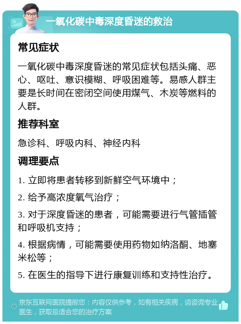 一氧化碳中毒深度昏迷的救治 常见症状 一氧化碳中毒深度昏迷的常见症状包括头痛、恶心、呕吐、意识模糊、呼吸困难等。易感人群主要是长时间在密闭空间使用煤气、木炭等燃料的人群。 推荐科室 急诊科、呼吸内科、神经内科 调理要点 1. 立即将患者转移到新鲜空气环境中； 2. 给予高浓度氧气治疗； 3. 对于深度昏迷的患者，可能需要进行气管插管和呼吸机支持； 4. 根据病情，可能需要使用药物如纳洛酮、地塞米松等； 5. 在医生的指导下进行康复训练和支持性治疗。