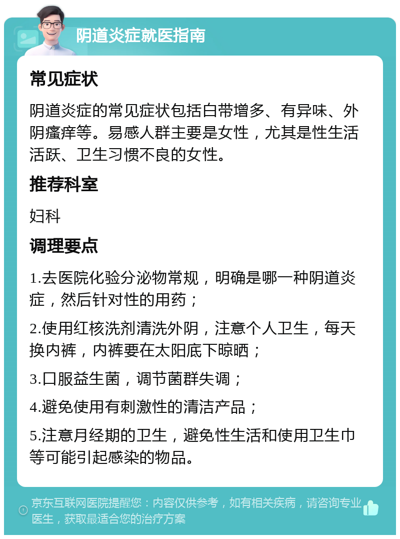 阴道炎症就医指南 常见症状 阴道炎症的常见症状包括白带增多、有异味、外阴瘙痒等。易感人群主要是女性，尤其是性生活活跃、卫生习惯不良的女性。 推荐科室 妇科 调理要点 1.去医院化验分泌物常规，明确是哪一种阴道炎症，然后针对性的用药； 2.使用红核洗剂清洗外阴，注意个人卫生，每天换内裤，内裤要在太阳底下晾晒； 3.口服益生菌，调节菌群失调； 4.避免使用有刺激性的清洁产品； 5.注意月经期的卫生，避免性生活和使用卫生巾等可能引起感染的物品。