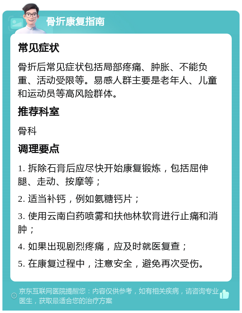 骨折康复指南 常见症状 骨折后常见症状包括局部疼痛、肿胀、不能负重、活动受限等。易感人群主要是老年人、儿童和运动员等高风险群体。 推荐科室 骨科 调理要点 1. 拆除石膏后应尽快开始康复锻炼，包括屈伸腿、走动、按摩等； 2. 适当补钙，例如氨糖钙片； 3. 使用云南白药喷雾和扶他林软膏进行止痛和消肿； 4. 如果出现剧烈疼痛，应及时就医复查； 5. 在康复过程中，注意安全，避免再次受伤。