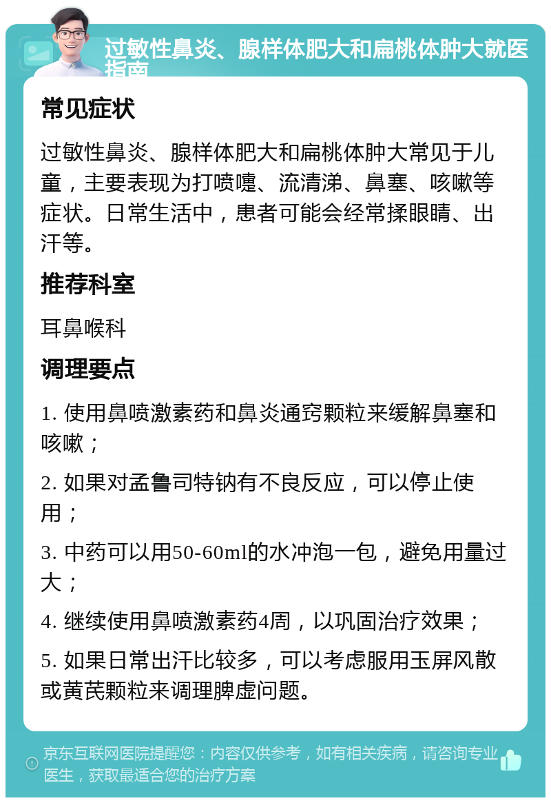 过敏性鼻炎、腺样体肥大和扁桃体肿大就医指南 常见症状 过敏性鼻炎、腺样体肥大和扁桃体肿大常见于儿童，主要表现为打喷嚏、流清涕、鼻塞、咳嗽等症状。日常生活中，患者可能会经常揉眼睛、出汗等。 推荐科室 耳鼻喉科 调理要点 1. 使用鼻喷激素药和鼻炎通窍颗粒来缓解鼻塞和咳嗽； 2. 如果对孟鲁司特钠有不良反应，可以停止使用； 3. 中药可以用50-60ml的水冲泡一包，避免用量过大； 4. 继续使用鼻喷激素药4周，以巩固治疗效果； 5. 如果日常出汗比较多，可以考虑服用玉屏风散或黄芪颗粒来调理脾虚问题。