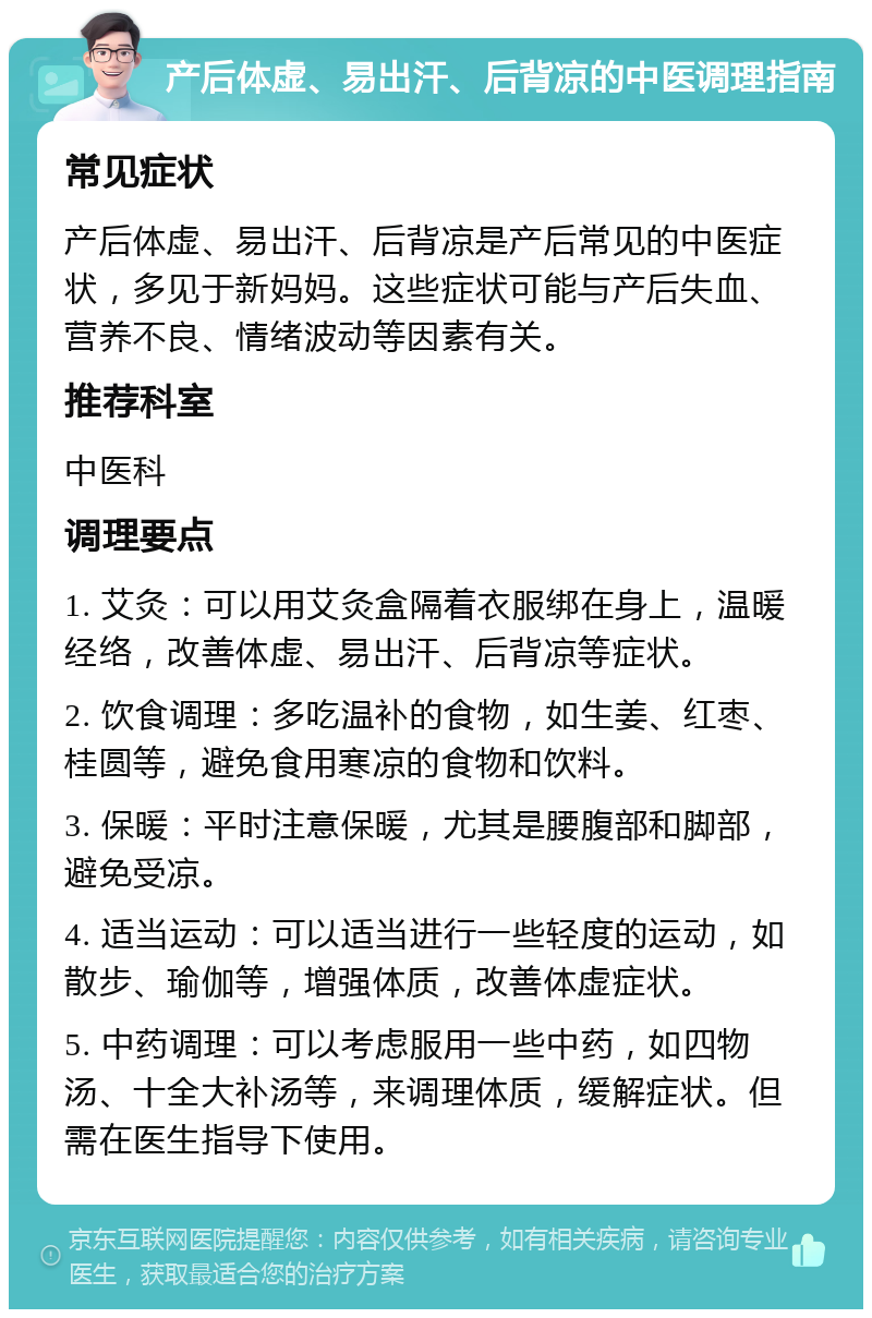 产后体虚、易出汗、后背凉的中医调理指南 常见症状 产后体虚、易出汗、后背凉是产后常见的中医症状，多见于新妈妈。这些症状可能与产后失血、营养不良、情绪波动等因素有关。 推荐科室 中医科 调理要点 1. 艾灸：可以用艾灸盒隔着衣服绑在身上，温暖经络，改善体虚、易出汗、后背凉等症状。 2. 饮食调理：多吃温补的食物，如生姜、红枣、桂圆等，避免食用寒凉的食物和饮料。 3. 保暖：平时注意保暖，尤其是腰腹部和脚部，避免受凉。 4. 适当运动：可以适当进行一些轻度的运动，如散步、瑜伽等，增强体质，改善体虚症状。 5. 中药调理：可以考虑服用一些中药，如四物汤、十全大补汤等，来调理体质，缓解症状。但需在医生指导下使用。