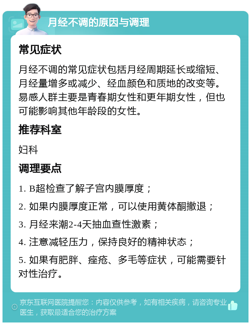 月经不调的原因与调理 常见症状 月经不调的常见症状包括月经周期延长或缩短、月经量增多或减少、经血颜色和质地的改变等。易感人群主要是青春期女性和更年期女性，但也可能影响其他年龄段的女性。 推荐科室 妇科 调理要点 1. B超检查了解子宫内膜厚度； 2. 如果内膜厚度正常，可以使用黄体酮撤退； 3. 月经来潮2-4天抽血查性激素； 4. 注意减轻压力，保持良好的精神状态； 5. 如果有肥胖、痤疮、多毛等症状，可能需要针对性治疗。