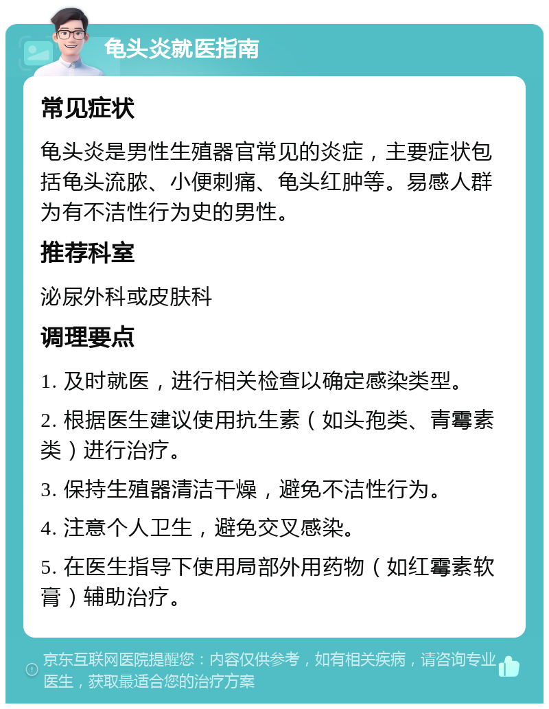 龟头炎就医指南 常见症状 龟头炎是男性生殖器官常见的炎症，主要症状包括龟头流脓、小便刺痛、龟头红肿等。易感人群为有不洁性行为史的男性。 推荐科室 泌尿外科或皮肤科 调理要点 1. 及时就医，进行相关检查以确定感染类型。 2. 根据医生建议使用抗生素（如头孢类、青霉素类）进行治疗。 3. 保持生殖器清洁干燥，避免不洁性行为。 4. 注意个人卫生，避免交叉感染。 5. 在医生指导下使用局部外用药物（如红霉素软膏）辅助治疗。