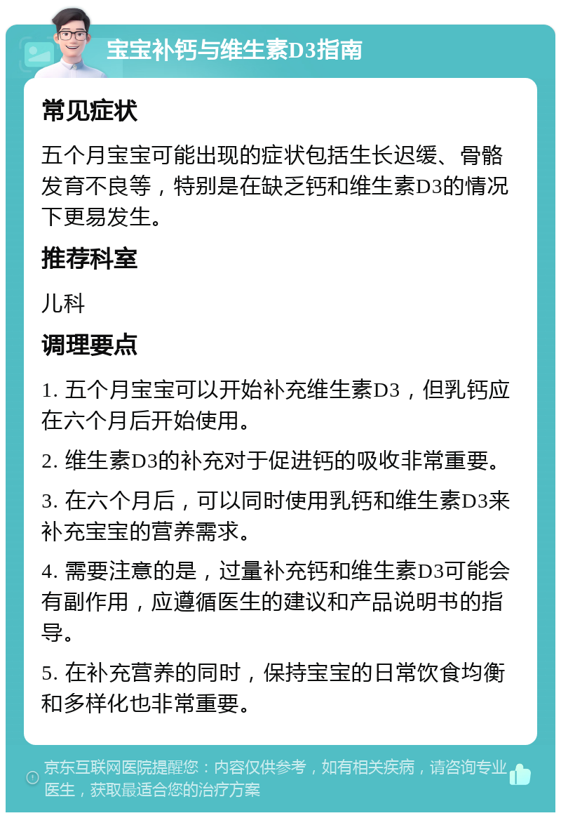 宝宝补钙与维生素D3指南 常见症状 五个月宝宝可能出现的症状包括生长迟缓、骨骼发育不良等，特别是在缺乏钙和维生素D3的情况下更易发生。 推荐科室 儿科 调理要点 1. 五个月宝宝可以开始补充维生素D3，但乳钙应在六个月后开始使用。 2. 维生素D3的补充对于促进钙的吸收非常重要。 3. 在六个月后，可以同时使用乳钙和维生素D3来补充宝宝的营养需求。 4. 需要注意的是，过量补充钙和维生素D3可能会有副作用，应遵循医生的建议和产品说明书的指导。 5. 在补充营养的同时，保持宝宝的日常饮食均衡和多样化也非常重要。