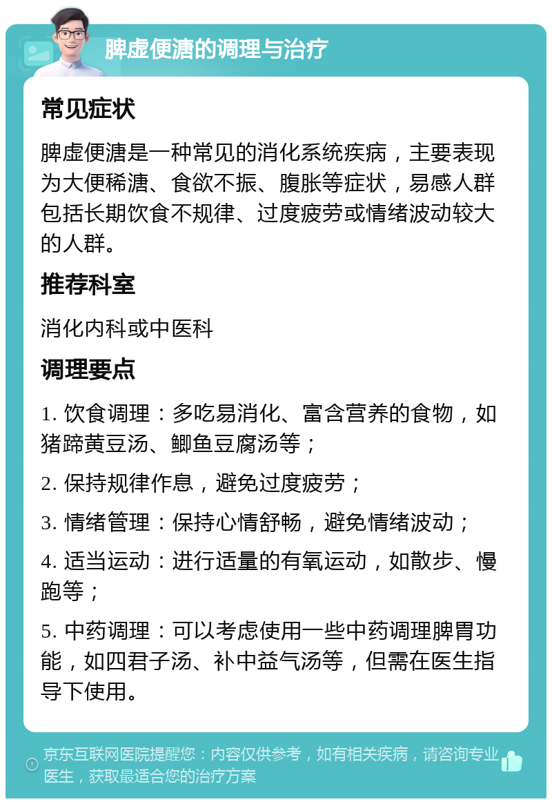 脾虚便溏的调理与治疗 常见症状 脾虚便溏是一种常见的消化系统疾病，主要表现为大便稀溏、食欲不振、腹胀等症状，易感人群包括长期饮食不规律、过度疲劳或情绪波动较大的人群。 推荐科室 消化内科或中医科 调理要点 1. 饮食调理：多吃易消化、富含营养的食物，如猪蹄黄豆汤、鲫鱼豆腐汤等； 2. 保持规律作息，避免过度疲劳； 3. 情绪管理：保持心情舒畅，避免情绪波动； 4. 适当运动：进行适量的有氧运动，如散步、慢跑等； 5. 中药调理：可以考虑使用一些中药调理脾胃功能，如四君子汤、补中益气汤等，但需在医生指导下使用。