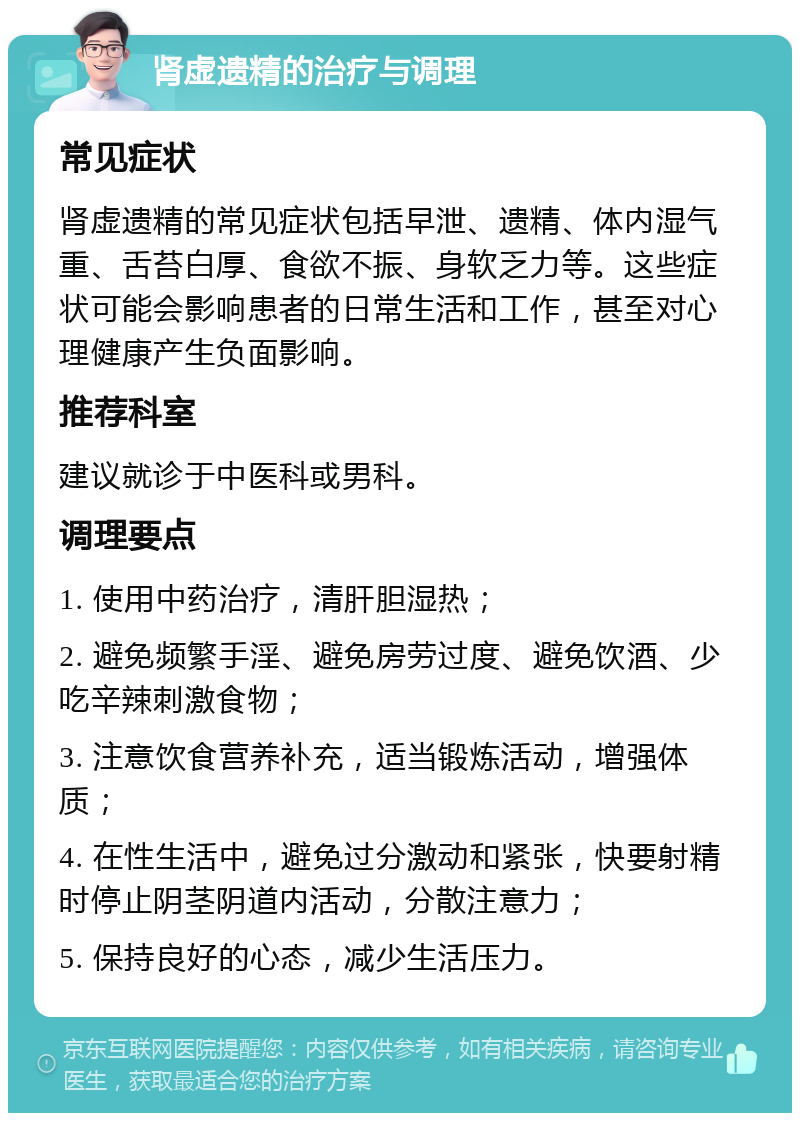 肾虚遗精的治疗与调理 常见症状 肾虚遗精的常见症状包括早泄、遗精、体内湿气重、舌苔白厚、食欲不振、身软乏力等。这些症状可能会影响患者的日常生活和工作，甚至对心理健康产生负面影响。 推荐科室 建议就诊于中医科或男科。 调理要点 1. 使用中药治疗，清肝胆湿热； 2. 避免频繁手淫、避免房劳过度、避免饮酒、少吃辛辣刺激食物； 3. 注意饮食营养补充，适当锻炼活动，增强体质； 4. 在性生活中，避免过分激动和紧张，快要射精时停止阴茎阴道内活动，分散注意力； 5. 保持良好的心态，减少生活压力。