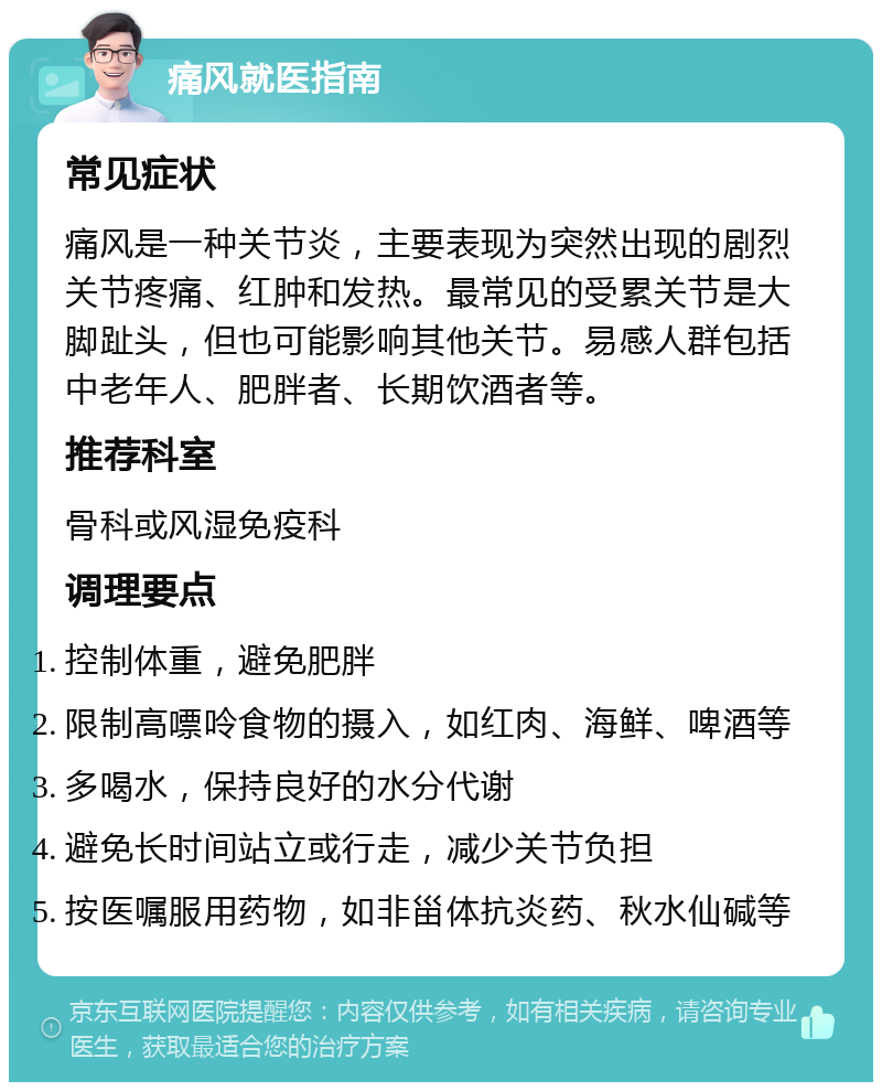 痛风就医指南 常见症状 痛风是一种关节炎，主要表现为突然出现的剧烈关节疼痛、红肿和发热。最常见的受累关节是大脚趾头，但也可能影响其他关节。易感人群包括中老年人、肥胖者、长期饮酒者等。 推荐科室 骨科或风湿免疫科 调理要点 控制体重，避免肥胖 限制高嘌呤食物的摄入，如红肉、海鲜、啤酒等 多喝水，保持良好的水分代谢 避免长时间站立或行走，减少关节负担 按医嘱服用药物，如非甾体抗炎药、秋水仙碱等