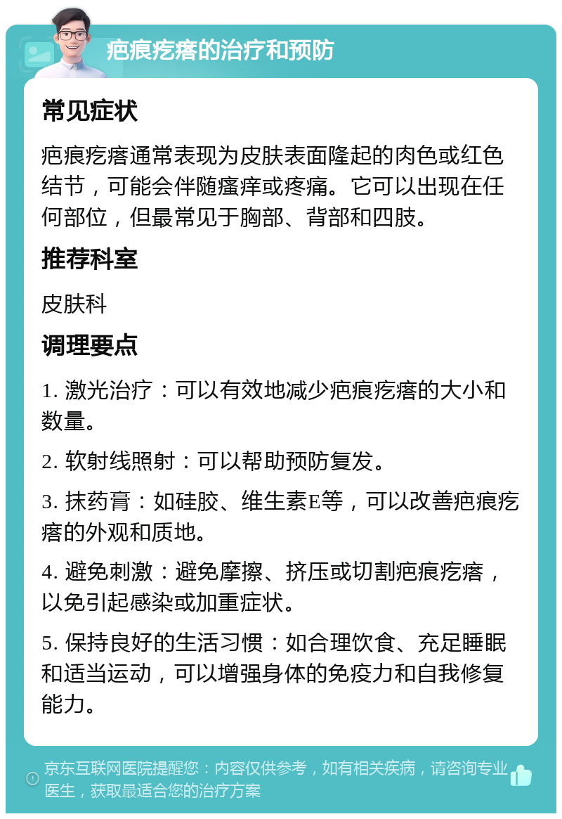 疤痕疙瘩的治疗和预防 常见症状 疤痕疙瘩通常表现为皮肤表面隆起的肉色或红色结节，可能会伴随瘙痒或疼痛。它可以出现在任何部位，但最常见于胸部、背部和四肢。 推荐科室 皮肤科 调理要点 1. 激光治疗：可以有效地减少疤痕疙瘩的大小和数量。 2. 软射线照射：可以帮助预防复发。 3. 抹药膏：如硅胶、维生素E等，可以改善疤痕疙瘩的外观和质地。 4. 避免刺激：避免摩擦、挤压或切割疤痕疙瘩，以免引起感染或加重症状。 5. 保持良好的生活习惯：如合理饮食、充足睡眠和适当运动，可以增强身体的免疫力和自我修复能力。