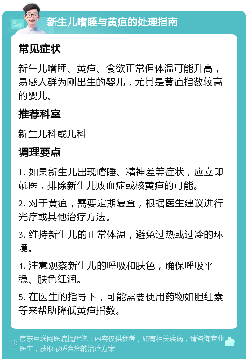 新生儿嗜睡与黄疸的处理指南 常见症状 新生儿嗜睡、黄疸、食欲正常但体温可能升高，易感人群为刚出生的婴儿，尤其是黄疸指数较高的婴儿。 推荐科室 新生儿科或儿科 调理要点 1. 如果新生儿出现嗜睡、精神差等症状，应立即就医，排除新生儿败血症或核黄疸的可能。 2. 对于黄疸，需要定期复查，根据医生建议进行光疗或其他治疗方法。 3. 维持新生儿的正常体温，避免过热或过冷的环境。 4. 注意观察新生儿的呼吸和肤色，确保呼吸平稳、肤色红润。 5. 在医生的指导下，可能需要使用药物如胆红素等来帮助降低黄疸指数。