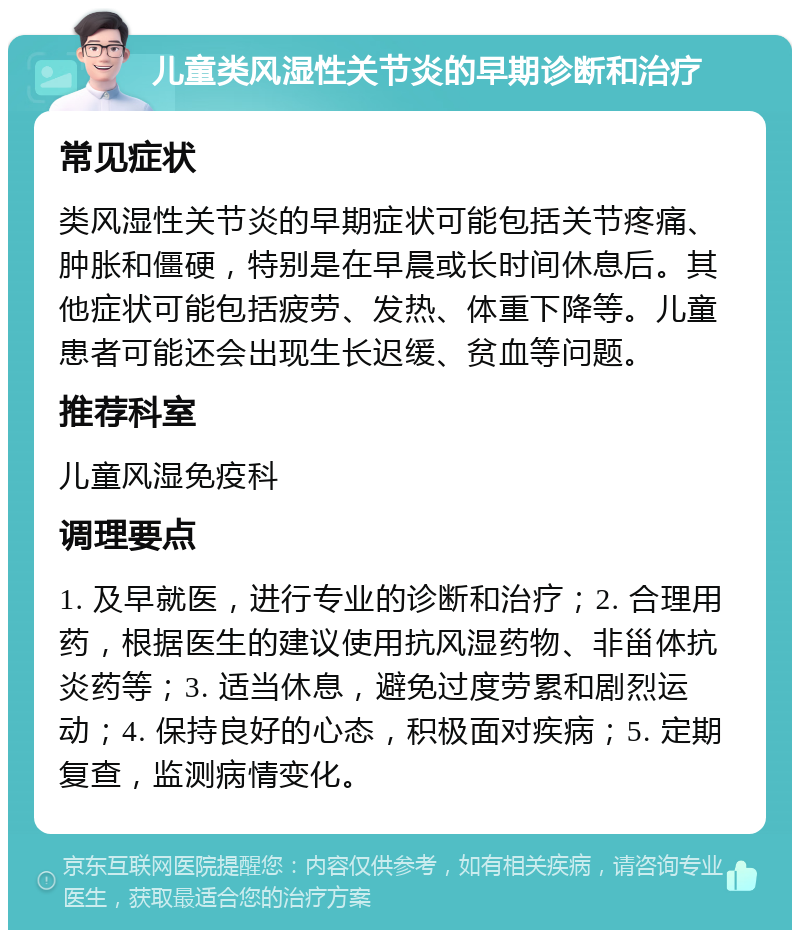 儿童类风湿性关节炎的早期诊断和治疗 常见症状 类风湿性关节炎的早期症状可能包括关节疼痛、肿胀和僵硬，特别是在早晨或长时间休息后。其他症状可能包括疲劳、发热、体重下降等。儿童患者可能还会出现生长迟缓、贫血等问题。 推荐科室 儿童风湿免疫科 调理要点 1. 及早就医，进行专业的诊断和治疗；2. 合理用药，根据医生的建议使用抗风湿药物、非甾体抗炎药等；3. 适当休息，避免过度劳累和剧烈运动；4. 保持良好的心态，积极面对疾病；5. 定期复查，监测病情变化。