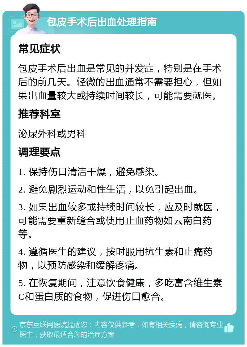 包皮手术后出血处理指南 常见症状 包皮手术后出血是常见的并发症，特别是在手术后的前几天。轻微的出血通常不需要担心，但如果出血量较大或持续时间较长，可能需要就医。 推荐科室 泌尿外科或男科 调理要点 1. 保持伤口清洁干燥，避免感染。 2. 避免剧烈运动和性生活，以免引起出血。 3. 如果出血较多或持续时间较长，应及时就医，可能需要重新缝合或使用止血药物如云南白药等。 4. 遵循医生的建议，按时服用抗生素和止痛药物，以预防感染和缓解疼痛。 5. 在恢复期间，注意饮食健康，多吃富含维生素C和蛋白质的食物，促进伤口愈合。