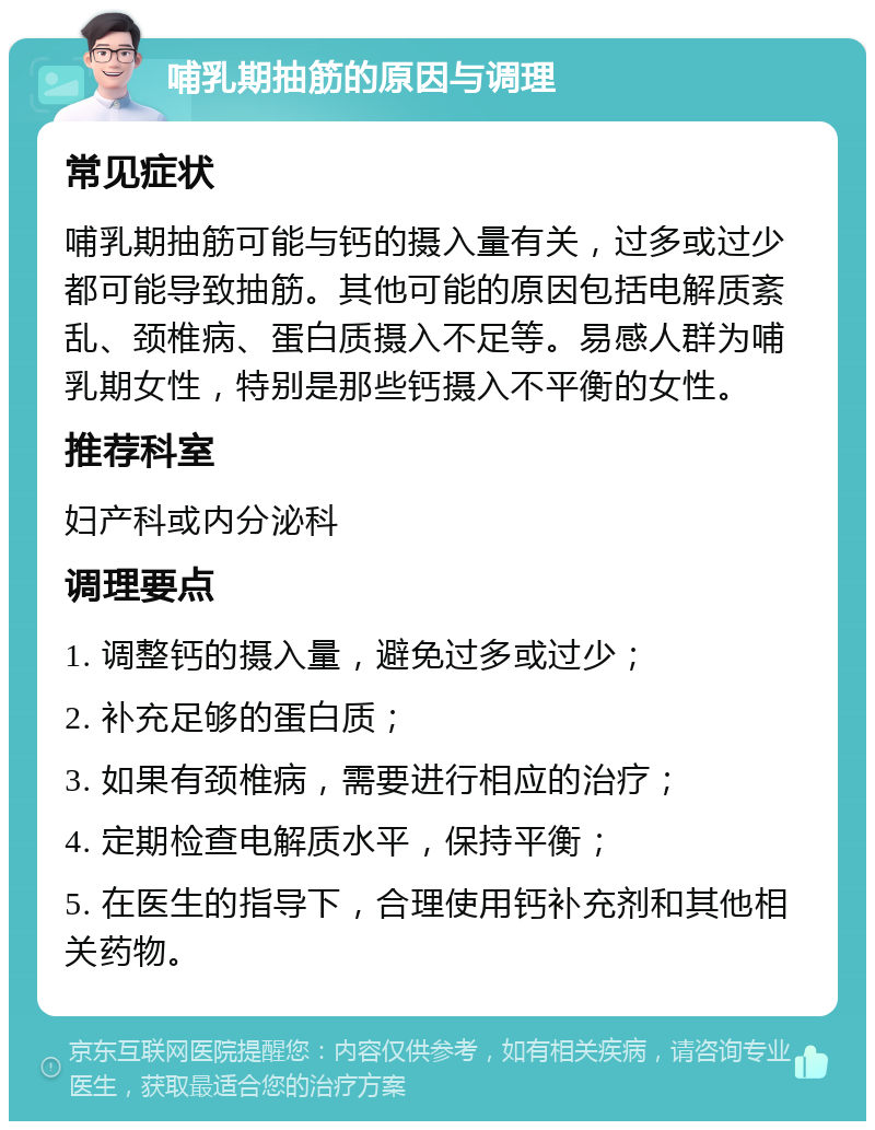 哺乳期抽筋的原因与调理 常见症状 哺乳期抽筋可能与钙的摄入量有关，过多或过少都可能导致抽筋。其他可能的原因包括电解质紊乱、颈椎病、蛋白质摄入不足等。易感人群为哺乳期女性，特别是那些钙摄入不平衡的女性。 推荐科室 妇产科或内分泌科 调理要点 1. 调整钙的摄入量，避免过多或过少； 2. 补充足够的蛋白质； 3. 如果有颈椎病，需要进行相应的治疗； 4. 定期检查电解质水平，保持平衡； 5. 在医生的指导下，合理使用钙补充剂和其他相关药物。