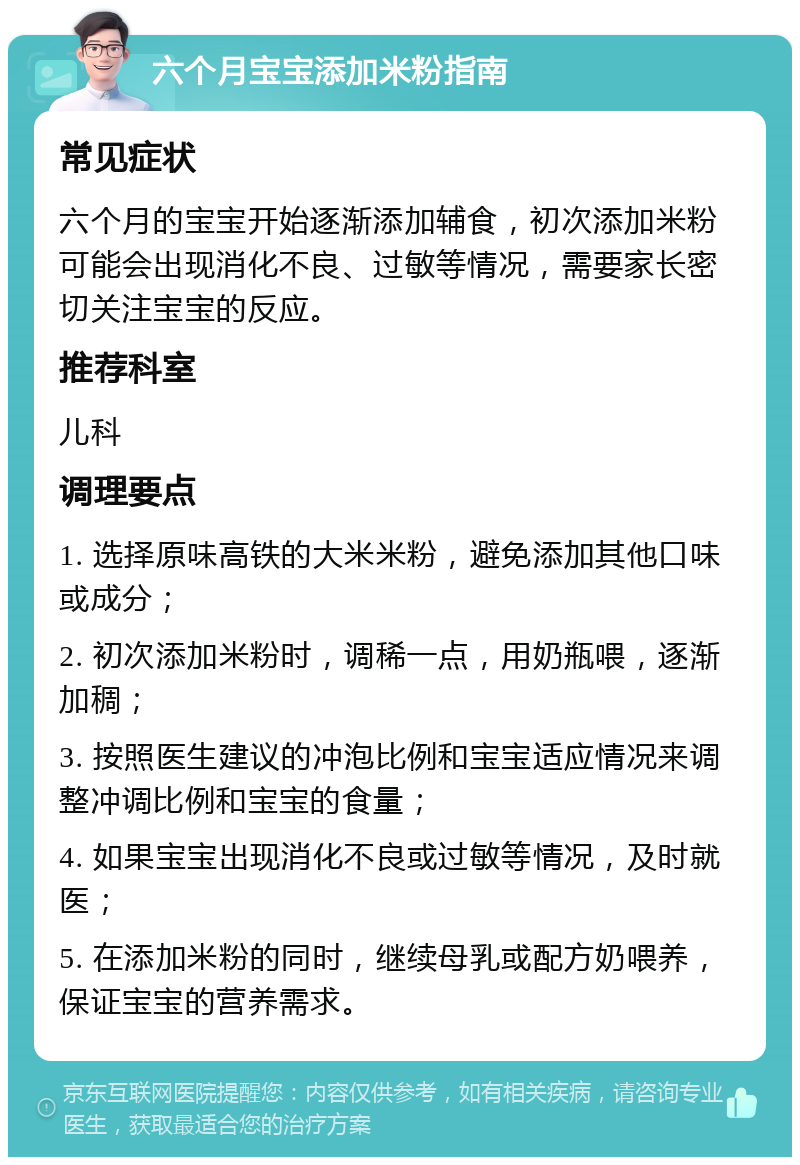 六个月宝宝添加米粉指南 常见症状 六个月的宝宝开始逐渐添加辅食，初次添加米粉可能会出现消化不良、过敏等情况，需要家长密切关注宝宝的反应。 推荐科室 儿科 调理要点 1. 选择原味高铁的大米米粉，避免添加其他口味或成分； 2. 初次添加米粉时，调稀一点，用奶瓶喂，逐渐加稠； 3. 按照医生建议的冲泡比例和宝宝适应情况来调整冲调比例和宝宝的食量； 4. 如果宝宝出现消化不良或过敏等情况，及时就医； 5. 在添加米粉的同时，继续母乳或配方奶喂养，保证宝宝的营养需求。