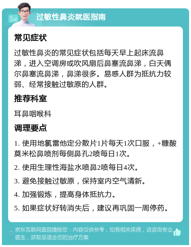 过敏性鼻炎就医指南 常见症状 过敏性鼻炎的常见症状包括每天早上起床流鼻涕，进入空调房或吹风扇后鼻塞流鼻涕，白天偶尔鼻塞流鼻涕，鼻涕很多。易感人群为抵抗力较弱、经常接触过敏原的人群。 推荐科室 耳鼻咽喉科 调理要点 1. 使用地氯雷他定分散片1片每天1次口服，+糠酸莫米松鼻喷剂每侧鼻孔2喷每日1次。 2. 使用生理性海盐水喷鼻2喷每日4次。 3. 避免接触过敏原，保持室内空气清新。 4. 加强锻炼，提高身体抵抗力。 5. 如果症状好转消失后，建议再巩固一周停药。